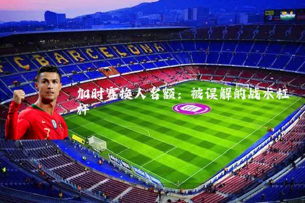 加时赛换人名额：被误解的战术杠杆