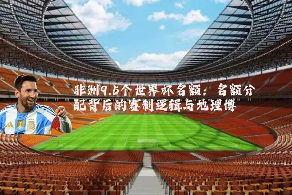 非洲9.5个世界杯名额:名额分配背后的赛制逻辑与地理博弈
